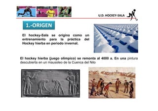 U.D. HOCKEY-SALA


   1.-ORIGEN
 El hockey-Sala se origina como un
 entrenamiento para la práctica del
 Hockey hierba en período invernal.



El hockey hierba (juego olímpico) se remonta al 4000 a. En una pintura
descubierta en un mausoleo de la Cuenca del Nilo
 