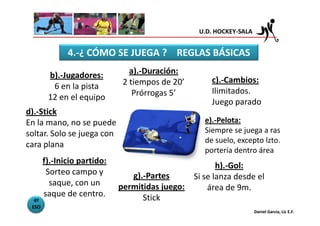 U.D. HOCKEY-SALA


              4.-¿ CÓMO SE JUEGA ? REGLAS BÁSICAS

        b).-Jugadores:          a).-Duración:
                              2 tiempos de 20’        c).-Cambios:
         6 en la pista
                                 Prórrogas 5’         Ilimitados.
        12 en el equipo
                                                      Juego parado
d).-Stick
En la mano, no se puede                             e).-Pelota:
soltar. Solo se juega con                           Siempre se juega a ras
                                                    de suelo, excepto lzto.
cara plana
                                                    portería dentro área
       f).-Inicio partido:
                                                        h).-Gol:
        Sorteo campo y          g).-Partes       Si se lanza desde el
         saque, con un       permitidas juego:       área de 9m.
       saque de centro.            Stick
  4º
 ESO
                                                                     Daniel García, Lic E.F.
 