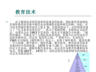 教育技术 　　由于媒体技术的发展和理论观念的拓新，国际教育界深感原有视听教育的名称不能代表该领域的实践和研究范畴，因此，在当时美国视听教育协会主席 J. D.  芬恩的建议下，由伊利领导成立了“定义和术语委员会”，致力于领域范畴、名称和定义的界定。该委员会在 1963 年发表的一份有关专题报告中坦露：“视听传播这一名称是为了方便起见而采用的，如果今后有比这更合适的名称的话，肯定会 取而代之的。”果然不久，在该协会 1965 年出版的《视听教学》杂志上，出现了视听教育、教育传播、学习资源、教学媒介、视听传播、教学技术、教育技术等诸多名称同时并用的现象。 1970 年 6 月 25 日，美国视听教育协会经过大会表决，根据多数代表意见，决定改名为教育传播和技术协会，简称 AECT 。 1972 年，该协会将其实践和研究的领域正式定名为教育技术。  