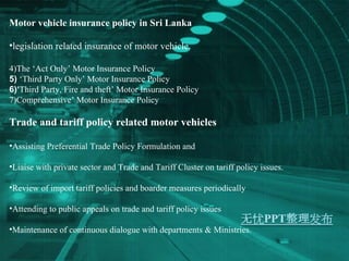 Motor vehicle insurance policy in Sri Lanka legislation related insurance of motor vehicle.  The ‘Act Only’ Motor Insurance Policy  ‘ Third Party Only’ Motor Insurance Policy  ‘ Third Party, Fire and theft’ Motor Insurance Policy  Comprehensive’ Motor Insurance Policy Trade and tariff policy related motor vehicles Assisting Preferential Trade Policy Formulation and  Liaise with private sector and Trade and Tariff Cluster on tariff policy issues. Review of import tariff policies and boarder measures periodically Attending to public appeals on trade and tariff policy issues  Maintenance of continuous dialogue with departments & Ministries. 
