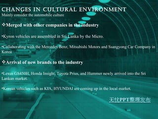 Changes in Cultural environment Mainly consider the automobile culture Merged with other companies in the industry Kyron vehicles are assembled in Sri Lanka by the Micro. Collaborating with the Mercedes Benz, Mitsubishi Motors and Ssangyong Car Company in Korea Arrival of new brands to the industry   Lexus GS450H, Honda Insight, Toyota Prius, and Hummer newly arrived into the Sri Lankan market. Korean vehicles such as KIA, HYUNDAI are coming up in the local market. 