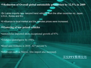 Reduction of Overall global automobile production by 12.5% in 2009 Sri Lanka imports new /second hand vehicles from the other countries viz; Japan, U.S.A., Korea and EU.  It influence to local market and the vehicles prices were increased. Entering of low priced vehicles motorcycles imported show exceptional growth of 97% Trishaws (petrol)grew by 194% diesel auto trishaws in 2010 , 427 percent % Small cars such as Maruti, Alto import also increased. 