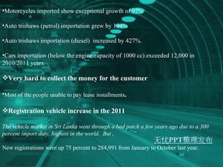 Motorcycles imported show exceptional growth of 97% Auto trishaws (petrol) importation grew by 194% Auto trishaws importation (diesel)  increased by 427%. Cars importation (below the engine capacity of 1000 cc) exceeded 12,000 in 2010/2011 years. Very hard to collect the money for the customer Most of the people unable to pay lease installments . Registration vehicle increase in the 2011 The vehicle market in Sri Lanka went through a bad patch a few years ago due to a 300 percent import duty, highest in the world.  But , New registrations went up 75 percent to 284,991 from January to October last year. 