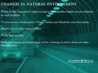 Changes in Natural environment Due to the Tsunami in Japan we had a considerable impact on our industry as well as theirs. Toyota motors, Honda motors, Nissan, Subaru and Mitsubishi close their plants. People feared to buy Japan vehicles. The fuel scarcity If the fuel sources are limited there will be a shortage in petrol, diesel and other lubricants also. 