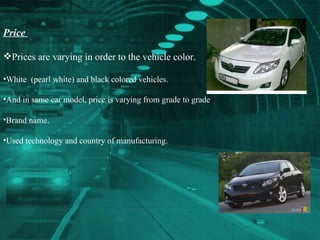 Price  Prices are varying in order to the vehicle color. White  (pearl white) and black colored vehicles. And in same car model, price is varying from grade to grade Brand name . Used technology and country of manufacturing. 