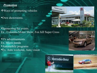 Promotion   Ways of promoting vehicles Own showrooms. Sponsoring for events. Ex : Colombo Motor Show, Fox hill Super Cross TV advertisements. Ex. Micro panda  Automobile programs Ex. Auto weekend, Auto vision  