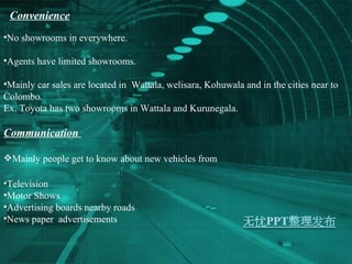 Convenience No showrooms in everywhere. Agents have limited showrooms. Mainly car sales are located in  Wattala, welisara, Kohuwala and in the cities near to Colombo. Ex. Toyota has two showrooms in Wattala and Kurunegala.  Communication  Mainly people get to know about new vehicles from Television Motor Shows Advertising boards nearby roads  News paper  advertisements  