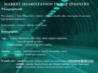 MARKET SEGMENTATION IN THE INDUSTRY   Geographically Up country  -  Four wheel drive vehicle. ( mainly double cabs, vans some of cars have high ground clearance) Low country – normal vehicles (cars, vans) Demographic   Age  :- Young: Motor bicycles have  more engine capacities. Cars can speed up more. elder people:  vehicles can drive safely. Gender   :- males:  vehicles such as cars(N16,corolla, vans) Females: small cars (march) Family size :-  small  ( bicycles, trishaws, small cars such as Maruti 800,Nissan march, Alto) middle :   ( corolla, Suzuki Every van, Nissan Serena, Toyota Town ace) wide:   (Toyota Hiace, Nissan caravan and Nissan Vanette.) 