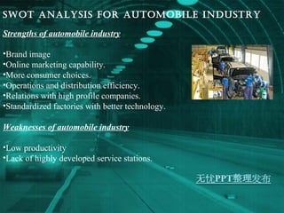 Swot analysis for automobile industry Strengths of automobile industry Brand image Online marketing capability. More consumer choices. Operations and distribution efficiency. Relations with high profile companies. Standardized factories with better technology. Weaknesses of automobile industry Low productivity Lack of highly developed service stations. 