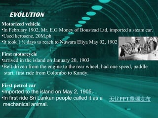 EVOLUTION  Motorized vehicle  In February 1902, Mr. E.G Money of Boustead Ltd, imported a steam car. Used kerosene, 20M.ph It took 1 ½ days to reach to Nuwara Eliya May 02, 1902  First motorcycle  arrived in the island on January 20, 1903 Belt driven from the engine to the rear wheel, had one speed, paddle start, first ride from Colombo to Kandy.  First petrol car imported to the island on May 2, 1905. In first ride Sri Lankan people called it as a mechanical animal. 
