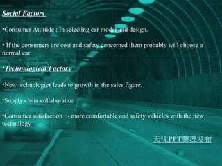 Social Factors  Consumer Attitude : In selecting car model and design.  If the consumers are cost and safety concerned them probably will choose a normal car. Technological Factors  New technologies leads to growth in the sales figure. Supply chain collaboration  Consumer satisfaction  :- more comfortable and safety vehicles with the new technology 