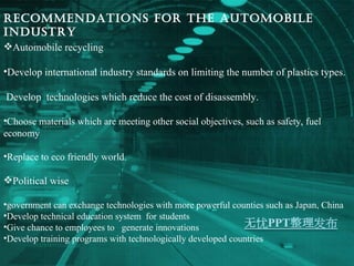 Recommendations for the automobile industry Automobile recycling  Develop international industry standards on limiting the number of plastics types. Develop  technologies which reduce the cost of disassembly. Choose materials which are meeting other social objectives, such as safety, fuel economy Replace to eco friendly world. Political wise government can exchange technologies with more powerful counties such as Japan, China Develop technical education system  for students Give chance to employees to  generate innovations Develop training programs with technologically developed countries  