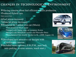 Changes in technological environment Having concern about fuel efficient vehicle production. Produced Hybrid cars. Reasons   Fuel prices increased. Material prices increased. Produced Sri Lankan own car (Micro) Developed new attractive car designs with  Comfortable interior. Included more options.( P/W,P/M , auto lock, auto parking, reverse sensors, touch start.) First produced Micro trend Merged with Ssang yong car company Korea. Merged with Mitsubishi motors and Mercedes Benz . Manufactured first double Decker in SL. (2008 August 14) 