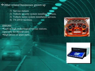 Other related businesses grown up Service stations Vehicle security system installing services. Vehicle stereo system installation services. TV,DVD facilities. Issues  Lack of high technological service stations.  (specially for Hybrid cars)  High prices of spare parts. 