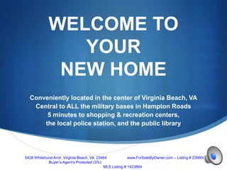 S
WELCOME TO
YOUR
NEW HOME
Conveniently located in the center of Virginia Beach, VA
Central to ALL the military bases in Hampton Roads
5 minutes to shopping & recreation centers,
the local police station, and the public library
5428 Whitehurst Arch, Virginia Beach, VA 23464 www.ForSaleByOwner.com – Listing # 23990443
Buyer’s Agent’s Protected (3%)
MLS Listing # 1423864
 