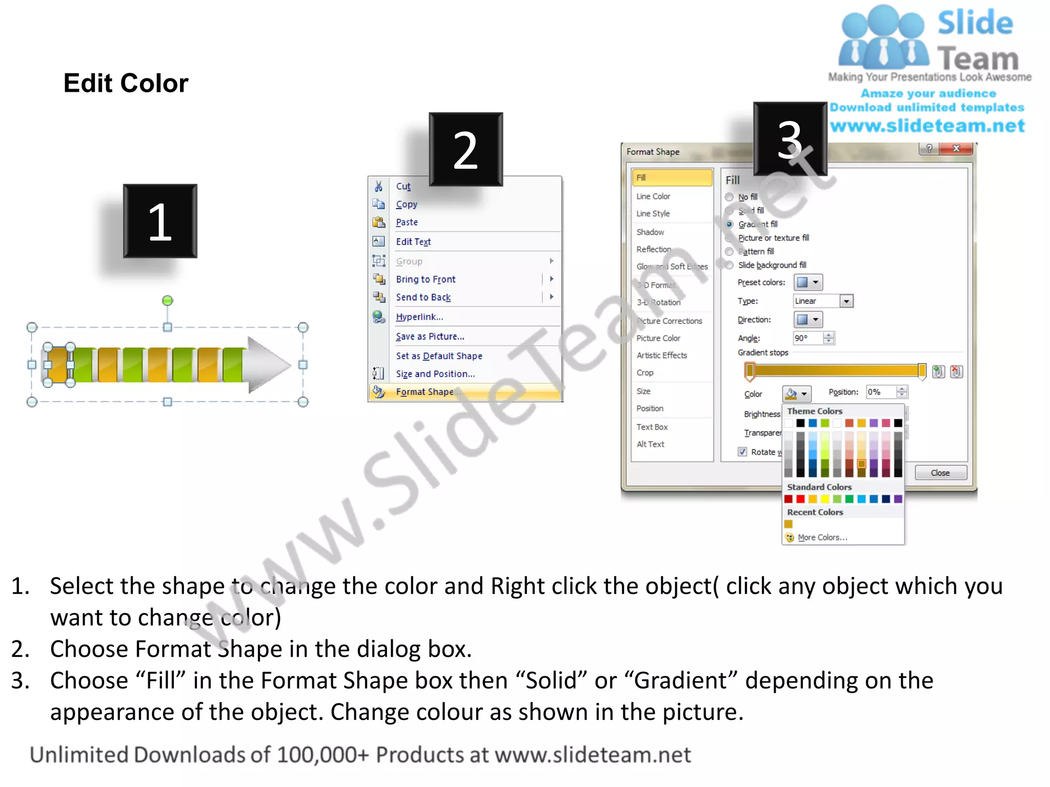 Edit Color

                                         2                              3
            1




1. Select the shape to change the color and Right click the object( click any object which you
   want to change color)
2. Choose Format Shape in the dialog box.
3. Choose “Fill” in the Format Shape box then “Solid” or “Gradient” depending on the
   appearance of the object. Change colour as shown in the picture.
 