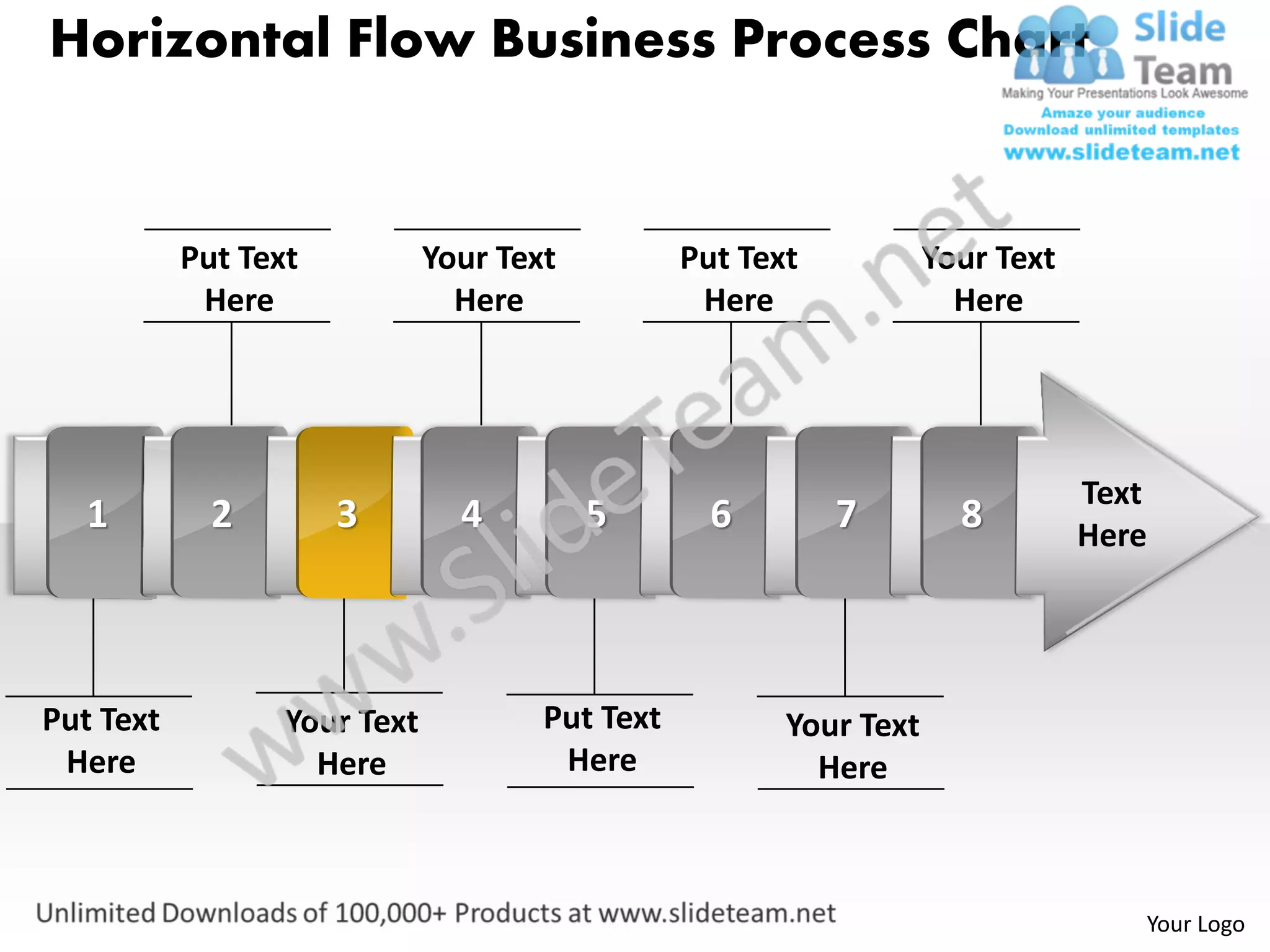 Horizontal Flow Business Process Chart


           Put Text           Your Text          Put Text           Your Text
            Here                Here              Here                Here




                                                                                Text
   1         2        3         4         5        6        7         8         Here




Put Text          Your Text           Put Text          Your Text
 Here               Here               Here               Here



                                                                                   Your Logo
 