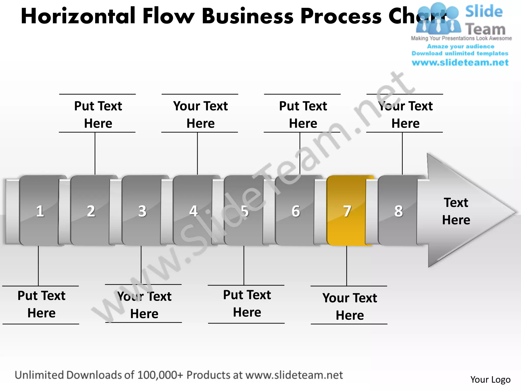 Horizontal Flow Business Process Chart


           Put Text           Your Text          Put Text           Your Text
            Here                Here              Here                Here




                                                                                Text
   1         2        3         4         5        6        7         8         Here




Put Text          Your Text           Put Text          Your Text
 Here               Here               Here               Here



                                                                                   Your Logo
 