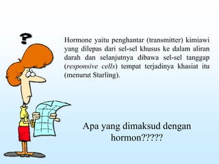 Hormone yaitu penghantar (transmitter) kimiawi
yang dilepas dari sel-sel khusus ke dalam aliran
darah dan selanjutnya dibawa sel-sel tanggap
(responsive cells) tempat terjadinya khasiat itu
(menurut Starling).
Apa yang dimaksud dengan
hormon?????
 