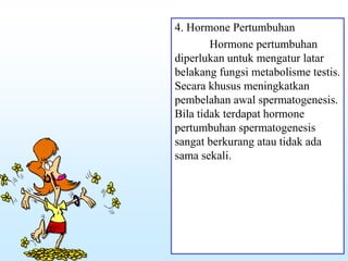 4. Hormone Pertumbuhan
Hormone pertumbuhan
diperlukan untuk mengatur latar
belakang fungsi metabolisme testis.
Secara khusus meningkatkan
pembelahan awal spermatogenesis.
Bila tidak terdapat hormone
pertumbuhan spermatogenesis
sangat berkurang atau tidak ada
sama sekali.
 