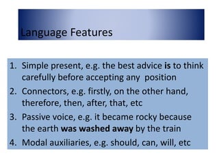 Language Features
1. Simple present, e.g. the best advice is to think
carefully before accepting any position
2. Connectors, e.g. firstly, on the other hand,
therefore, then, after, that, etc
3. Passive voice, e.g. it became rocky because
the earth was washed away by the train
4. Modal auxiliaries, e.g. should, can, will, etc
 