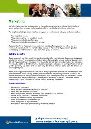 Marketing
Marketing is the planning and execution of the production, pricing, promotion and distribution of
goods and services to create exchanges that achieve individual and business objectives.

Put simply, marketing is about matching every part of your business with your customers so that:

•   You meet their needs.
•   They are aware that you meet their needs.
•   They are motivated to buy from you.
•   They are motivated to keep buying from you.

If you don’t achieve these outcomes, customers won’t buy from you and you will go out of
business. It won’t matter if you make the best product in the world or if you are very good at
bookkeeping and administration - poor marketers go out of business.

Sell the Benefits
Customers won’t buy from you if they can’t receive benefits from doing so. Customers always ask:
“what’s in it for me?” when deciding whether to buy. For example, when a customer buys an 8mm
drill bit, they are not really interested in buying just a drill bit. More importantly, they are interested
in buying the ability to drill 8mm holes. Customers are also interested in buying different levels of
quality, capability (eg some drill bits can only drill timber whereas some can drill bricks and
concrete) and price.

When producing goods or services, make sure that you provide customers with more benefits than
your competitors. When pricing, make sure that customers are getting good value (in view of the
benefits and the price) and you are making a good profit. When promoting, sell the benefits – make
sure the benefits are prominent in your message and are clearly explained. Distribution should
make it easy for your customers to buy the product and enjoy the benefits.

Clarify the questions:

•   Who are my customers?
•   What do I want them to know about my business?
•   What are my customers looking for?
•   How can I get their attention when they don’t know about my business?
•   Where do my customers collect their information?
•   Where do I need to promote my business?
•   What motivates my customers to buy?
•   What is important to my customers?
•   How easy is it for my customers to buy from my business?
 