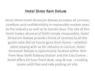 Hotel Shree Ram Deluxe 
Hotel Shree Hotel Shreeram Deluxe provides all services, 
comforts and confidentiality in reasonable market rates 
to the industry as well as to tourist class. The site of the 
hotel makes all areas of Delhi simply measurable. Hotel 
Shreeram Deluxe provides finest of services to all the 
guests who feel at house gone from home – whether 
client staying with us for industry or Leisure. Hotel 
Shreeram Deluxe is opportunely located within 1km 
from New Delhi Railway Station and the City Centre. 
Hotel offers 24 hour front desk. cosy & non - smoking 
rooms with free and safe parking on site. 
 