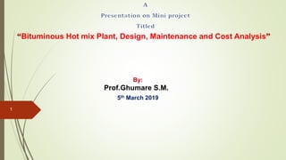 “Bituminous Hot mix Plant, Design, Maintenance and Cost Analysis”
By:
Prof.Ghumare S.M.
5th March 2019
1
 