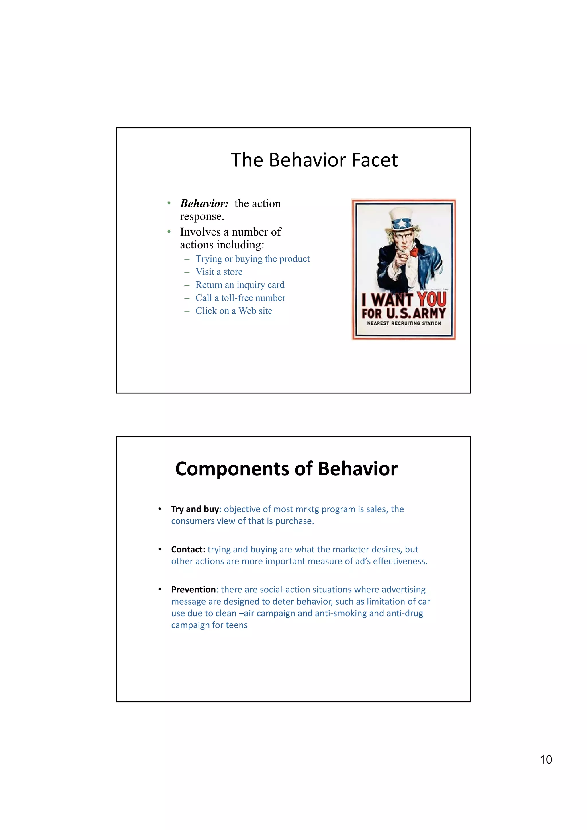The Behavior Facet
  • Behavior: the action
    response.
    response
  • Involves a number of
    actions including:
      –   Trying or buying the product
      –   Visit a store
      –   Return an inquiry card
      –   Call a toll-free number
      –   Click on a Web site




    Components of Behavior
• Try and buy: objective of most mrktg program is sales, the
  consumers view of that is purchase.
                            p

• Contact: trying and buying are what the marketer desires, but
  other actions are more important measure of ad’s effectiveness.

• Prevention: there are social-action situations where advertising
  message are designed to deter behavior, such as limitation of car
  use due to clean –air campaign and anti-smoking and anti-drug
  campaign for teens




                                                                      10
 