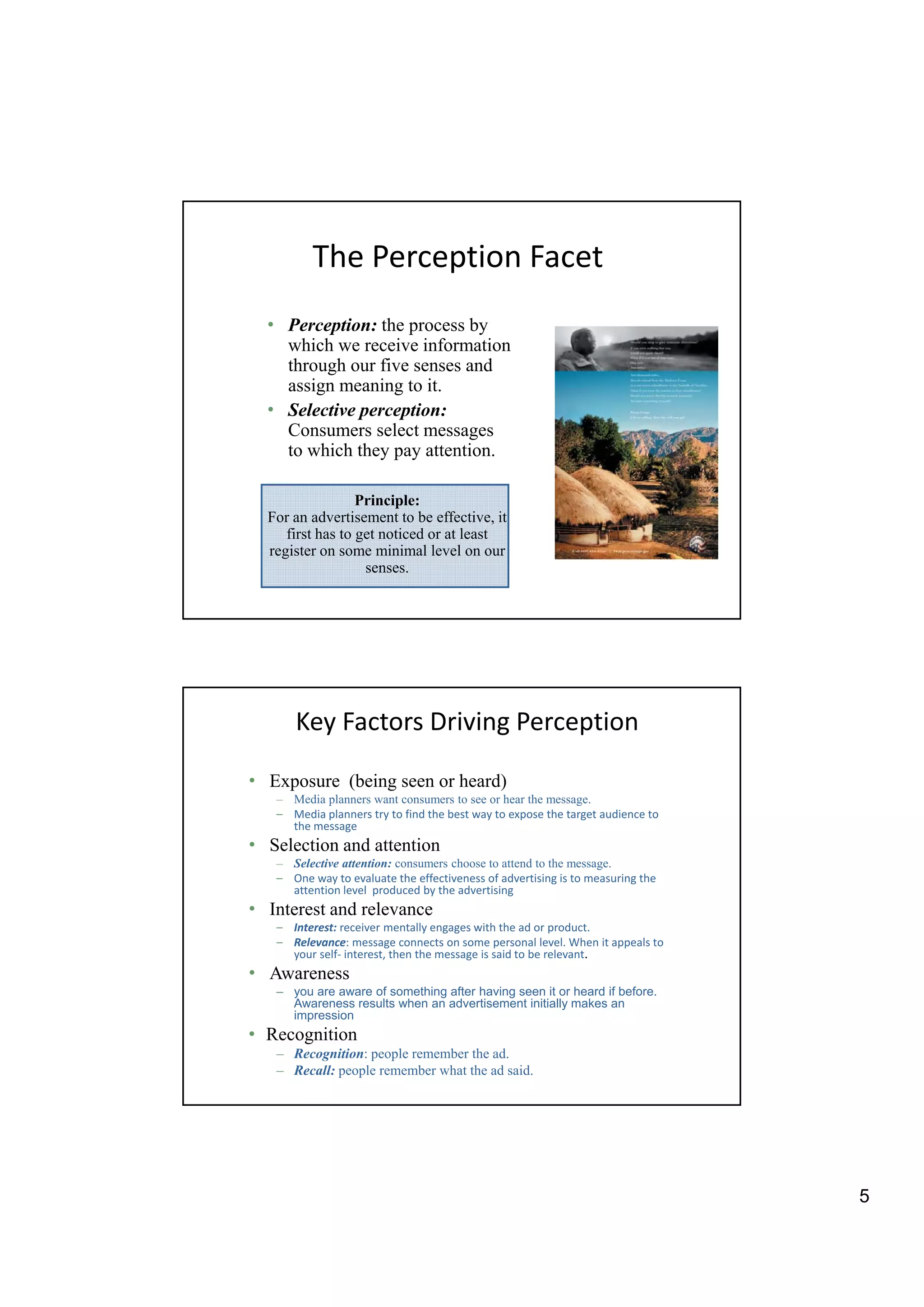 The Perception Facet
  • Perception: the process by
    which we receive information
      hi h        i i f       ti
    through our five senses and
    assign meaning to it.
  • Selective perception:
    Consumers select messages
    to which they pay attention.

                  Principle:
  For an advertisement to be effective, it
     first has to get noticed or at least
  register on some minimal level on our
                   senses.




      Key Factors Driving Perception

• Exposure (being seen or heard)
   – Media planners want consumers to see or hear the message.
   – Media planners try to find the best way to expose the target audience to
     the message
• Selection and attention
   – Selective attention: consumers choose to attend to the message.
   – One way to evaluate the effectiveness of advertising is to measuring the
     attention level produced by the advertising
• Interest and relevance
   – Interest: receiver mentally engages with the ad or product.
   – Relevance: message connects on some personal level. When it appeals to
     your self- interest, then the message is said to be relevant.
• Awareness
   – you are aware of something after having seen it or heard if before.
     Awareness results when an advertisement initially makes an
     impression
• Recognition
   – Recognition: people remember the ad.
   – Recall: people remember what the ad said.




                                                                                5
 