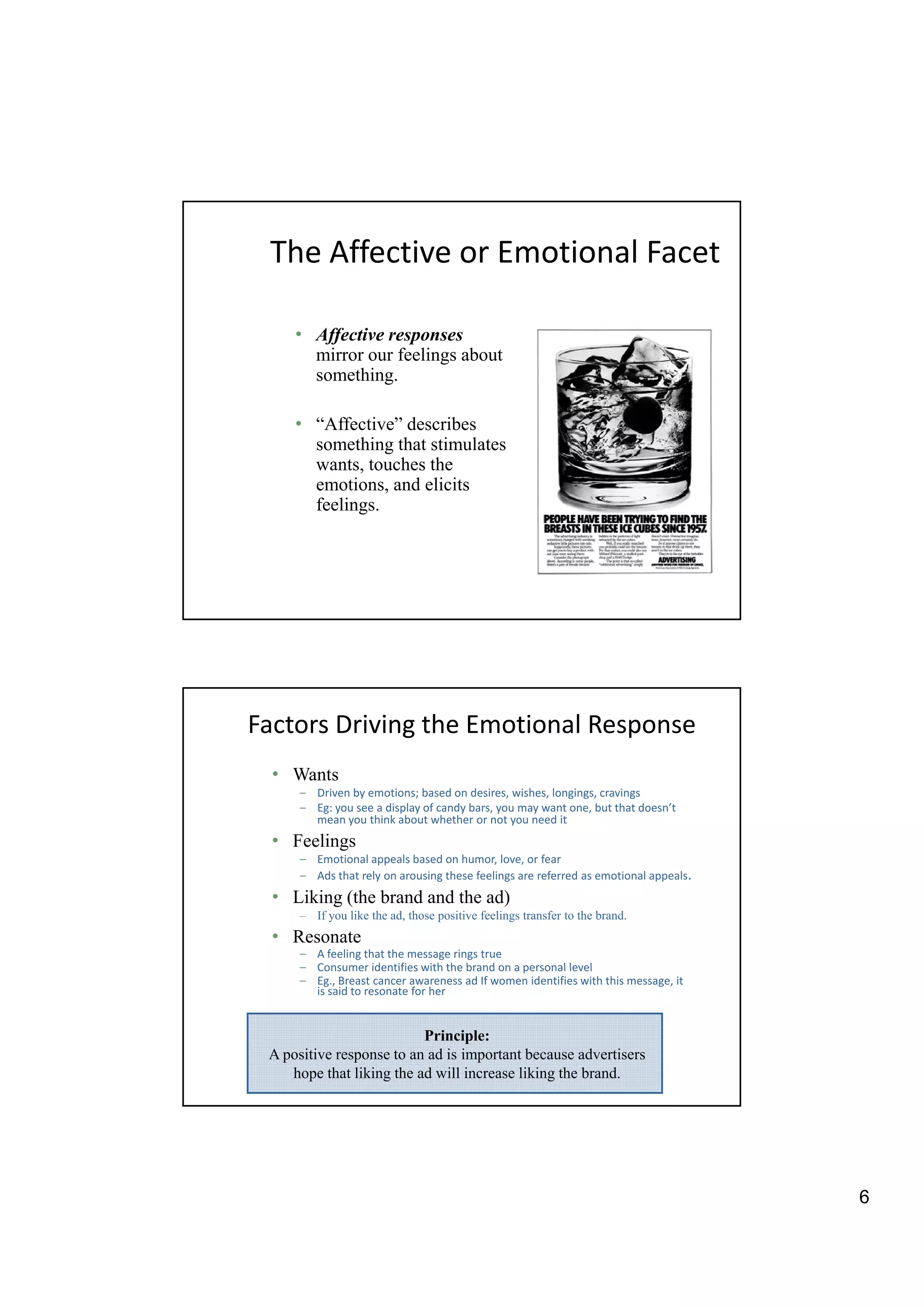 The Affective or Emotional Facet

     • Affective responses
         ffective esponses
       mirror our feelings about
       something.

     • “Affective” describes
       something that stimulates
       wants, touches the
       emotions, and elicits
            ti     d li it
       feelings.




Factors Driving the Emotional Response
  • Wants
      – Driven by emotions; based on desires, wishes, longings, cravings
      – Eg: you see a display of candy bars, you may want one, but that doesn’t
        mean you think about whether or not you need it
  • Feelings
      – Emotional appeals based on humor, love, or fear
      – Ads that rely on arousing these feelings are referred as emotional appeals.
  • Liking (the brand and the ad)
      – If you like the ad, those positive feelings transfer to the brand.
  • Resonate
      – A feeling that the message rings true
      – Consumer identifies with the brand on a personal level
      – Eg., Breast cancer awareness ad If women identifies with this message, it
        is said to resonate for her


                          Principle:
 A positive response to an ad is important because advertisers
    hope that liking the ad will increase liking the brand.




                                                                                      6
 