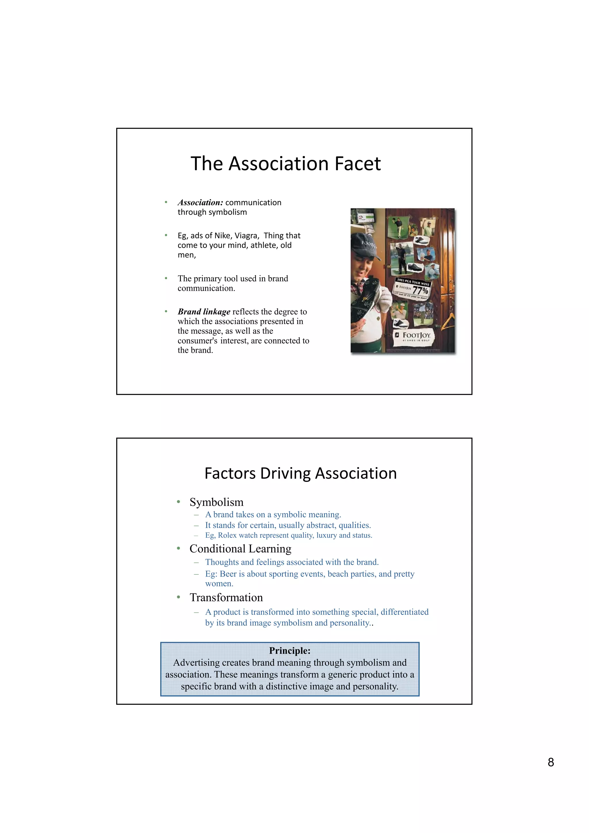 The Association Facet
•   Association: communication
    through symbolism

•   Eg, ads of Nike, Viagra, Thing that
    come to your mind, athlete, old
    men,

•   The primary tool used in brand
    communication.

•   Brand linkage reflects the degree to
    which the associations presented in
    the message, as well as the
    consumer's interest, are connected to
    the brand.




           Factors Driving Association
    • Symbolism
        – A brand takes on a symbolic meaning.
        – It stands for certain, usually abstract, qualities.
                        certain          abstract qualities
        – Eg, Rolex watch represent quality, luxury and status.
    • Conditional Learning
        – Thoughts and feelings associated with the brand.
        – Eg: Beer is about sporting events, beach parties, and pretty
          women.
    • Transformation
        – A product is transformed into something special, differentiated
            p                                   g p      ,
          by its brand image symbolism and personality..


                           Principle:
  Advertising creates brand meaning through symbolism and
association. These meanings transform a generic product into a
    specific brand with a distinctive image and personality.




                                                                            8
 