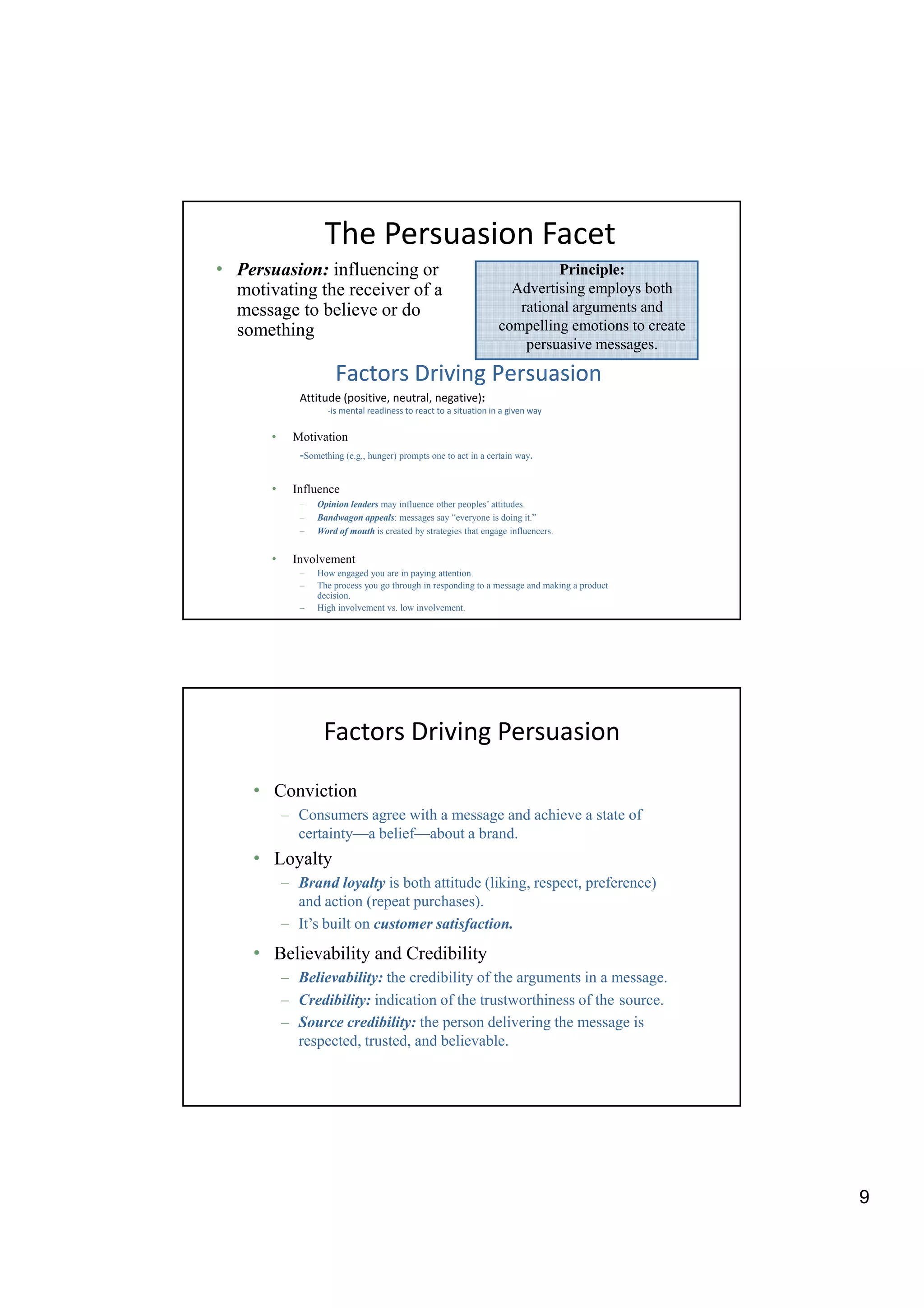 The Persuasion Facet
• Persuasion: influencing or                                                 Principle:
  motivating the receiver of a                                        Advertising employs both
  message to believe or do                                             rational arguments and
  something                                                         compelling emotions to create
                                                                        persuasive messages.
                                                                                i

                       Factors Driving Persuasion
              Attitude (positive, neutral, negative):
                     -is mental readiness to react to a situation in a given way

       •    Motivation
             -Something (e.g., hunger) prompts one to act in a certain way.

       •    Influence
              –   Opinion leaders may influence other peoples’ attitudes.
              –   Bandwagon appeals: messages say “everyone is doing it.”
              –   Word of mouth is created by strategies that engage influencers.


       •    Involvement
              –   How engaged you are in paying attention.
              –   The process you go through in responding to a message and making a product
                  decision.
              –   High involvement vs. low involvement.




                    Factors Driving Persuasion

    • Conviction
           – Consumers agree with a message and achieve a state of
             certainty—a belief—about a brand.
    • Loyalty
           – Brand loyalty is both attitude (liking, respect, preference)
             and action (repeat purchases).
           – It’s built on customer satisfaction.
    • Believability and Credibility
           – Believability: the credibility of the arguments in a message.
           – Credibility: indication of the trustworthiness of the source.
           – Source credibility: the person delivering the message is
             respected, trusted, and believable.




                                                                                                    9
 