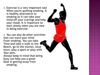 

Exercise is a very important tool
When you're quitting smoking. It
is healthy alternative to
smoking as it can take your
mind off your cravings and help
your mood. It is important to
start slowly when you are new
in doing exercise.

You can also do other activities
that can ward your mind
From smoking. You can take
Time and take a walk to the
Beach, go to the movies, local
town, play a sport or play with
Your pets.
Always keep in mind that being
busy can help you a great
Deal in getting away from
smoking.


 