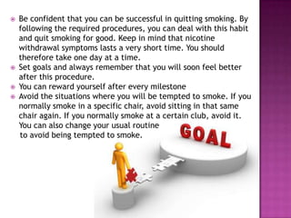 





Be confident that you can be successful in quitting smoking. By
following the required procedures, you can deal with this habit
and quit smoking for good. Keep in mind that nicotine
withdrawal symptoms lasts a very short time. You should
therefore take one day at a time.
Set goals and always remember that you will soon feel better
after this procedure.
You can reward yourself after every milestone
Avoid the situations where you will be tempted to smoke. If you
normally smoke in a specific chair, avoid sitting in that same
chair again. If you normally smoke at a certain club, avoid it.
You can also change your usual routine
to avoid being tempted to smoke.

 