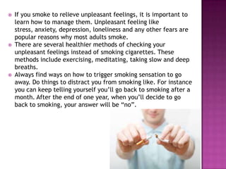 





If you smoke to relieve unpleasant feelings, it is important to
learn how to manage them. Unpleasant feeling like
stress, anxiety, depression, loneliness and any other fears are
popular reasons why most adults smoke.
There are several healthier methods of checking your
unpleasant feelings instead of smoking cigarettes. These
methods include exercising, meditating, taking slow and deep
breaths.
Always find ways on how to trigger smoking sensation to go
away. Do things to distract you from smoking like. For instance
you can keep telling yourself you’ll go back to smoking after a
month. After the end of one year, when you’ll decide to go
back to smoking, your answer will be “no”.

 