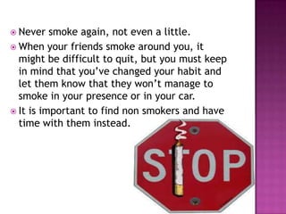  Never

smoke again, not even a little.
 When your friends smoke around you, it
might be difficult to quit, but you must keep
in mind that you’ve changed your habit and
let them know that they won’t manage to
smoke in your presence or in your car.
 It is important to find non smokers and have
time with them instead.

 