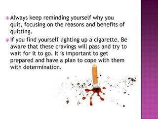  Always

keep reminding yourself why you
quit, focusing on the reasons and benefits of
quitting.
 If you find yourself lighting up a cigarette. Be
aware that these cravings will pass and try to
wait for it to go. It is important to get
prepared and have a plan to cope with them
with determination.

 
