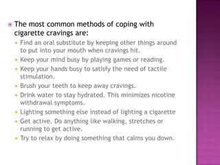 

The most common methods of coping with
cigarette cravings are:











Find an oral substitute by keeping other things around
to put into your mouth when cravings hit.
Keep your mind busy by playing games or reading.
Keep your hands busy to satisfy the need of tactile
stimulation.
Brush your teeth to keep away cravings.
Drink water to stay hydrated. This minimizes nicotine
withdrawal symptoms.
Lighting something else instead of lighting a cigarette
Get active. Do anything like walking, stretches or
running to get active.
Try to relax by doing something that calms you down.

 