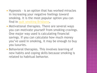 





Hypnosis – is an option that has worked miracles
in increasing your negative feelings toward
smoking. It is the most popular option you can
find in quit smoking Brisbane.
Motivational therapies. There are several ways
you can motivate yourself from smoking cravings.
One major way used is calculating financial
savings. If you can calculate how much money
you’ve used in smoking, it may be enough to buy
you luxuries.
Behavioral therapies. This involves learning of
new habits and coping skills because smoking is
related to habitual behavior.

 