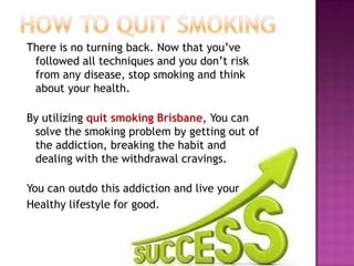 There is no turning back. Now that you’ve
followed all techniques and you don’t risk
from any disease, stop smoking and think
about your health.
By utilizing quit smoking Brisbane, You can
solve the smoking problem by getting out of
the addiction, breaking the habit and
dealing with the withdrawal cravings.
You can outdo this addiction and live your
Healthy lifestyle for good.

 