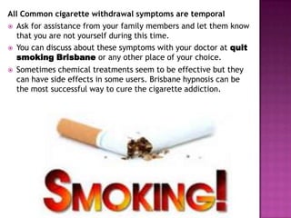 All Common cigarette withdrawal symptoms are temporal
 Ask for assistance from your family members and let them know
that you are not yourself during this time.
 You can discuss about these symptoms with your doctor at quit
smoking Brisbane or any other place of your choice.


Sometimes chemical treatments seem to be effective but they
can have side effects in some users. Brisbane hypnosis can be
the most successful way to cure the cigarette addiction.

 