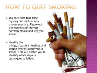 

You must first take time
figuring out the kind of a
smoker your are. Figure out
the moments of life you
normally smoke and why you
smoke.



Identify the
things, situations, feelings and
people who influence you to
smoke. This will enable you to
identify which steps or
techniques to follow.

 