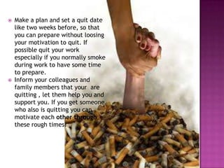 



Make a plan and set a quit date
like two weeks before, so that
you can prepare without loosing
your motivation to quit. If
possible quit your work
especially if you normally smoke
during work to have some time
to prepare.
Inform your colleagues and
family members that your are
quitting , let them help you and
support you. If you get someone
who also is quitting you can
motivate each other through
these rough times.

 