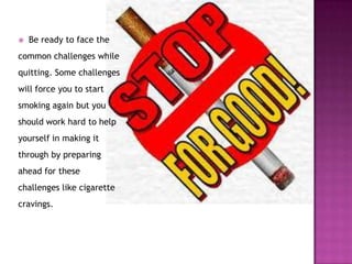 

Be ready to face the

common challenges while
quitting. Some challenges
will force you to start
smoking again but you
should work hard to help
yourself in making it

through by preparing
ahead for these
challenges like cigarette
cravings.

 