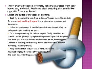 

Throw away all tobacco leftovers, lighters cigarettes from your
home, car, and work. Wash and clear anything that smells like
cigarette from your home.



Select the suitable methods of quitting.


Seek for a counseling help from a doctor. You can meet him or do it

On phone. quit smoking Brisbane is one place where you can get

Assistance.


Join a support group. If you find people trying to quit, they can

Help you to quit smoking for good.


Do not forget seeking for help from your family members and

Friends. Do not give up, try again and again until you quit for good.
The more you practice the more it becomes easier, boosting your
Chances of quitting permanently. Never see yourself as a failure
If you slip, but keep trying.


Keep in mind that this process is hard. Therefore

You must employ the whole of your energy, time
And even money in this process.

 