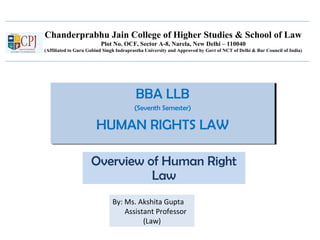 Chanderprabhu Jain College of Higher Studies & School of Law
Plot No. OCF, Sector A-8, Narela, New Delhi – 110040
(Affiliated to Guru Gobind Singh Indraprastha University and Approved by Govt of NCT of Delhi & Bar Council of India)
BBA LLB
(Seventh Semester)
HUMAN RIGHTS LAW
BBA LLB
(Seventh Semester)
HUMAN RIGHTS LAW
Overview of Human Right
Law
By: Ms. Akshita Gupta
Assistant Professor
(Law)
 