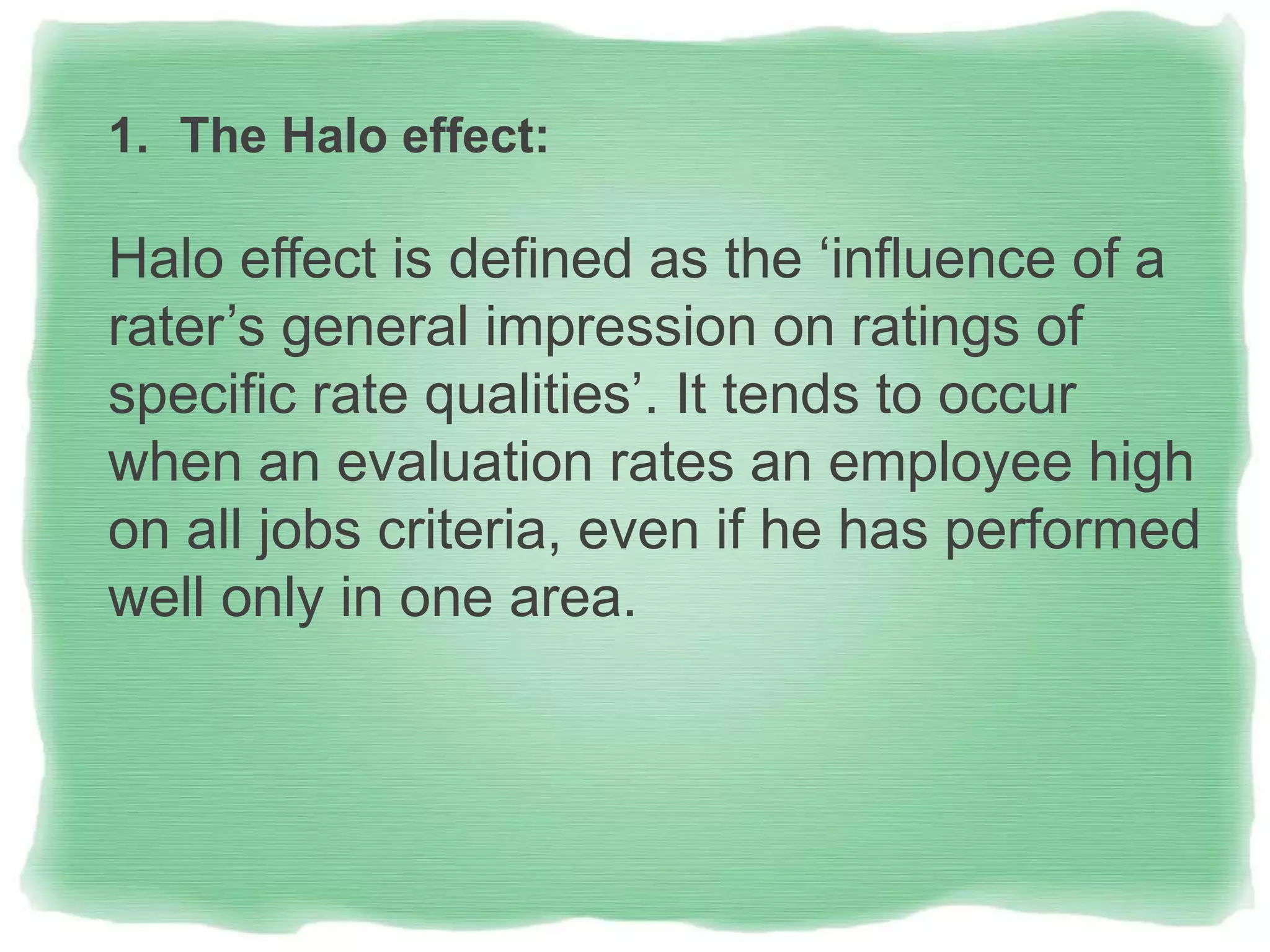 1. The Halo effect:
Halo effect is defined as the ‘influence of a
rater’s general impression on ratings of
specific rate qualities’. It tends to occur
when an evaluation rates an employee high
on all jobs criteria, even if he has performed
well only in one area.
 