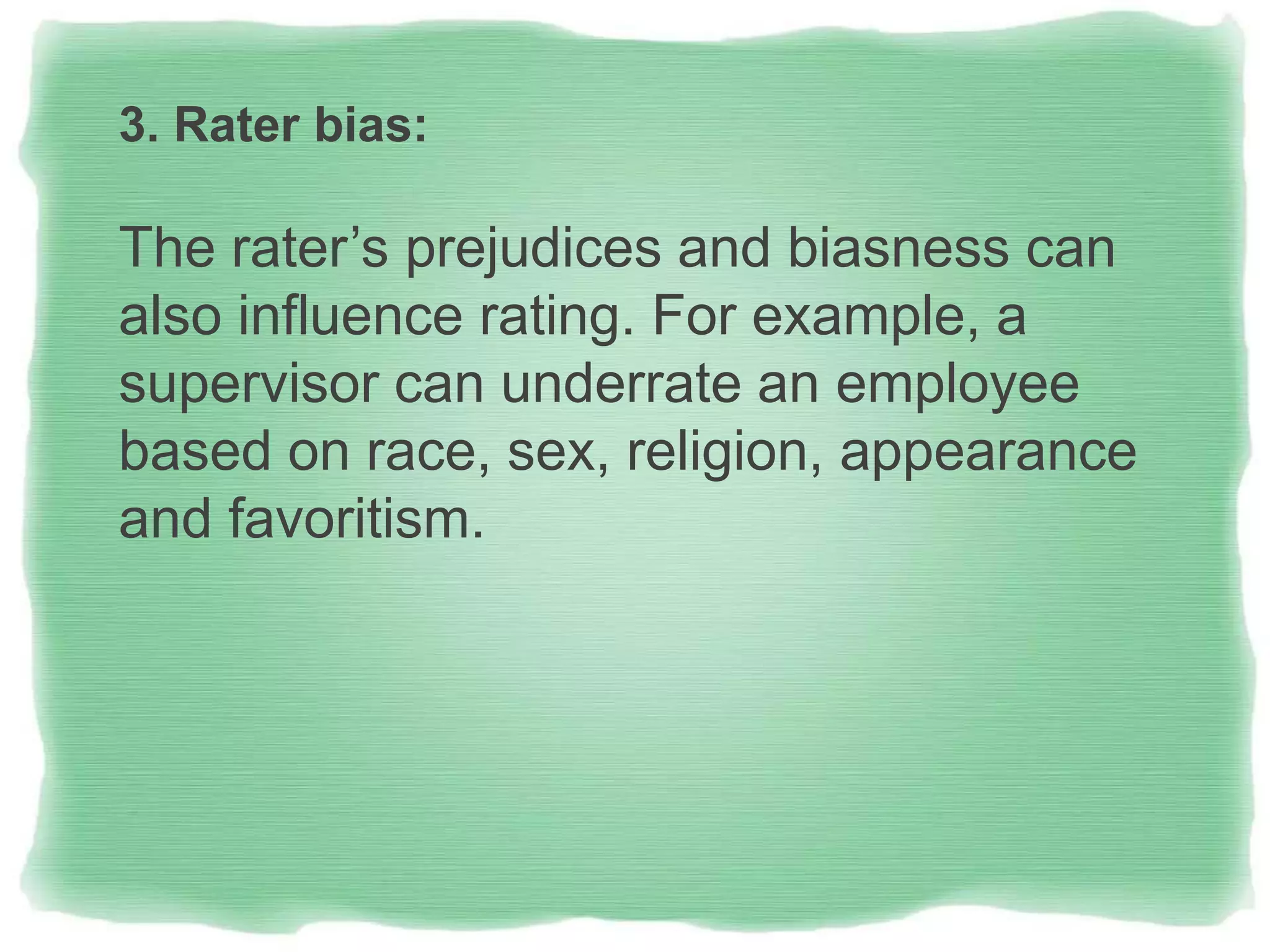 3. Rater bias:
The rater’s prejudices and biasness can
also influence rating. For example, a
supervisor can underrate an employee
based on race, sex, religion, appearance
and favoritism.
 
