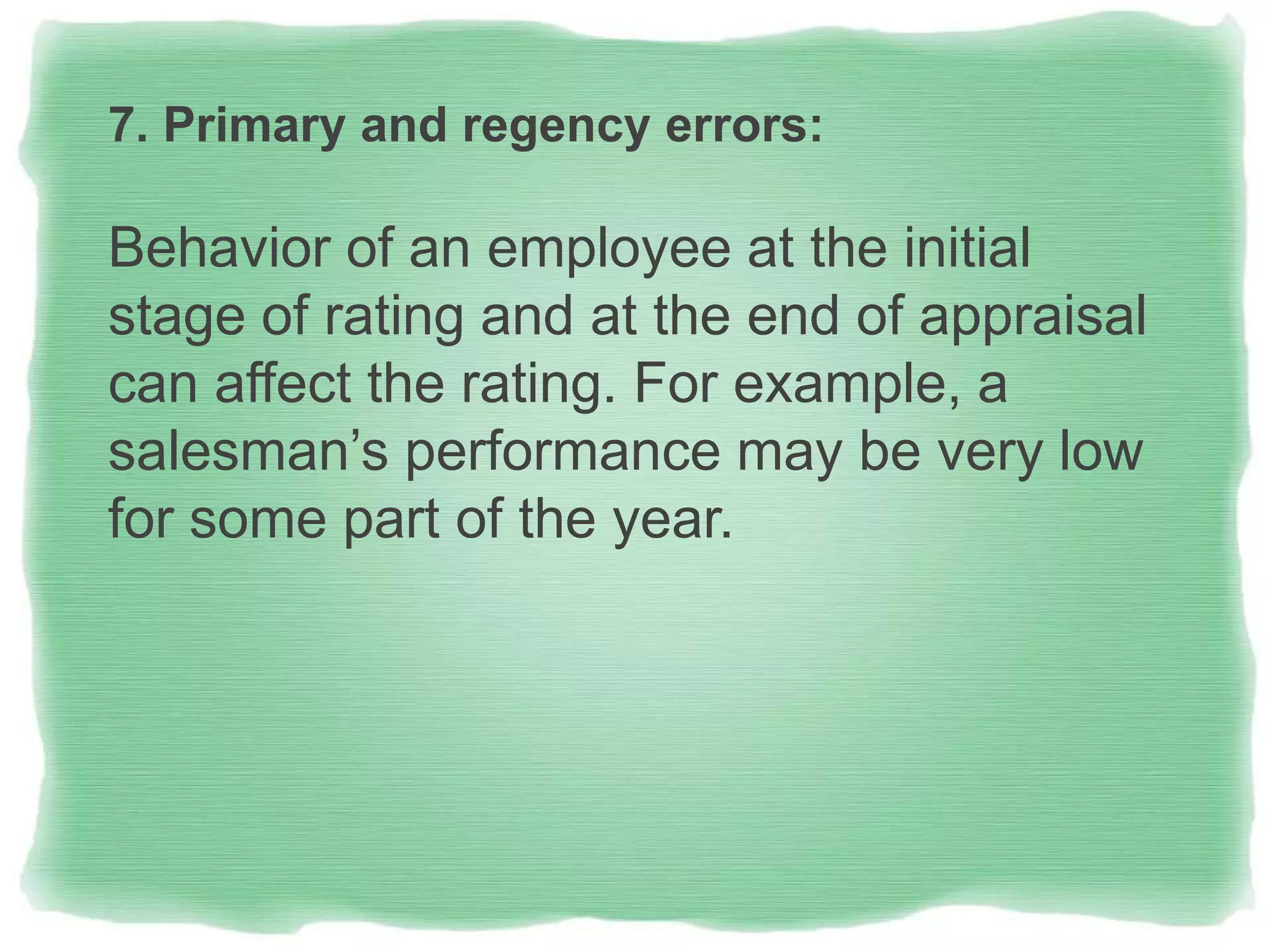 7. Primary and regency errors:
Behavior of an employee at the initial
stage of rating and at the end of appraisal
can affect the rating. For example, a
salesman’s performance may be very low
for some part of the year.
 